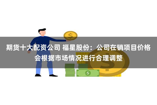 期货十大配资公司 福星股份：公司在销项目价格会根据市场情况进行合理调整