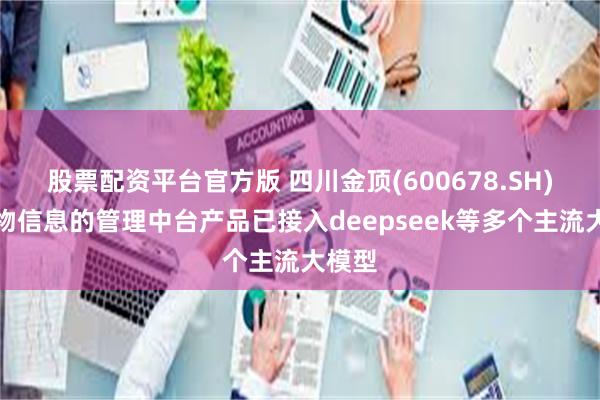 股票配资平台官方版 四川金顶(600678.SH)：开物信息的管理中台产品已接入deepseek等多个主流大模型