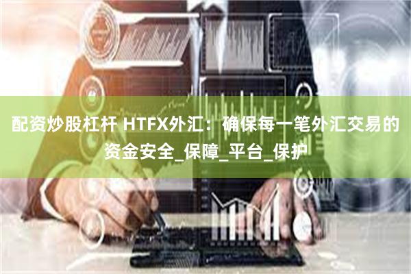 配资炒股杠杆 HTFX外汇：确保每一笔外汇交易的资金安全_保障_平台_保护