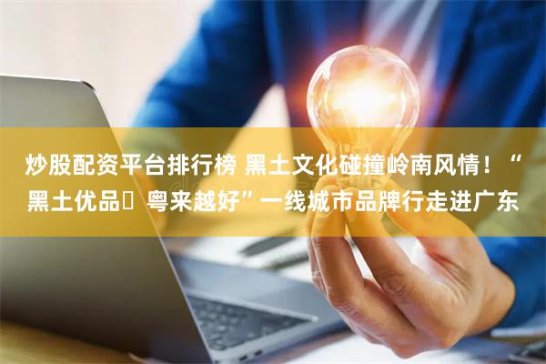 炒股配资平台排行榜 黑土文化碰撞岭南风情！“黑土优品・粤来越好”一线城市品牌行走进广东