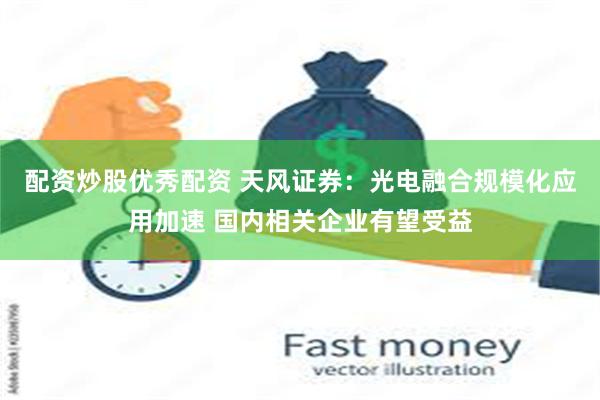 配资炒股优秀配资 天风证券：光电融合规模化应用加速 国内相关企业有望受益