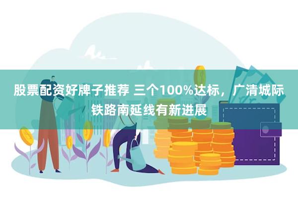 股票配资好牌子推荐 三个100%达标，广清城际铁路南延线有新进展