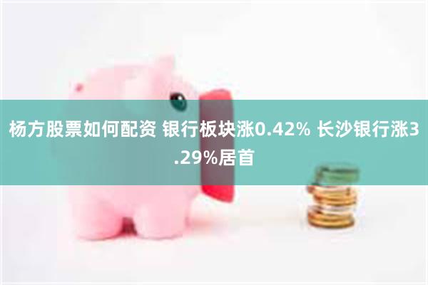 杨方股票如何配资 银行板块涨0.42% 长沙银行涨3.29%居首