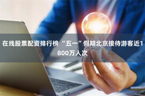 在线股票配资排行榜 “五一”假期北京接待游客近1800万人次