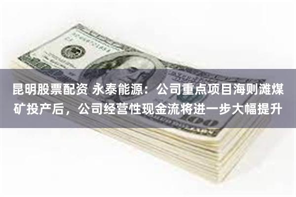 昆明股票配资 永泰能源：公司重点项目海则滩煤矿投产后，公司经营性现金流将进一步大幅提升