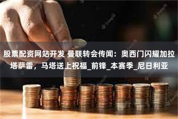 股票配资网站开发 曼联转会传闻：奥西门闪耀加拉塔萨雷，马塔送上祝福_前锋_本赛季_尼日利亚