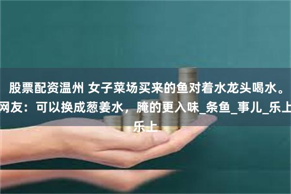 股票配资温州 女子菜场买来的鱼对着水龙头喝水。网友：可以换成葱姜水，腌的更入味_条鱼_事儿_乐上