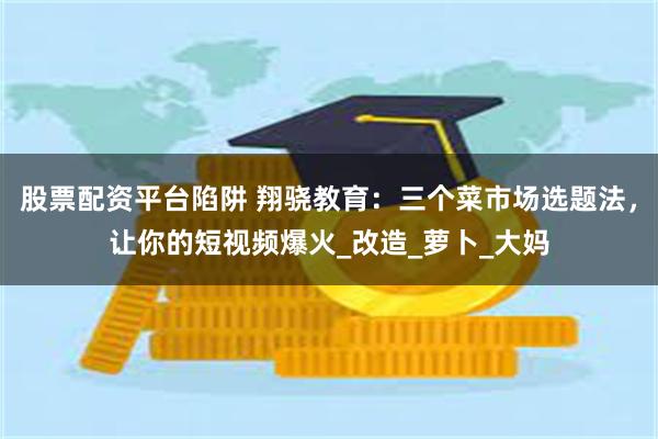 股票配资平台陷阱 翔骁教育：三个菜市场选题法，让你的短视频爆火_改造_萝卜_大妈