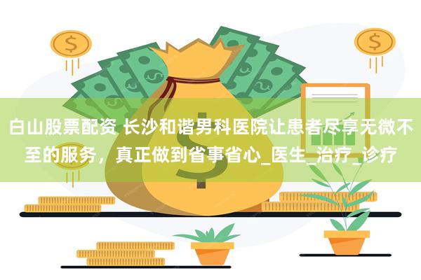 白山股票配资 长沙和谐男科医院让患者尽享无微不至的服务，真正做到省事省心_医生_治疗_诊疗