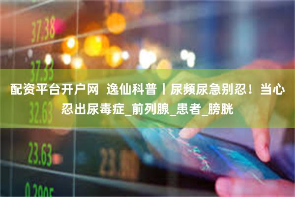 配资平台开户网  逸仙科普丨尿频尿急别忍！当心忍出尿毒症_前列腺_患者_膀胱