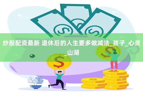 炒股配资最新 退休后的人生要多做减法_孩子_心灵_山湖