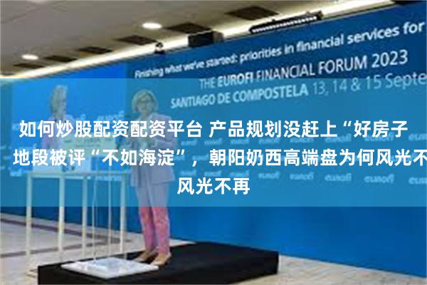 如何炒股配资配资平台 产品规划没赶上“好房子”，地段被评“不如海淀”，朝阳奶西高端盘为何风光不再