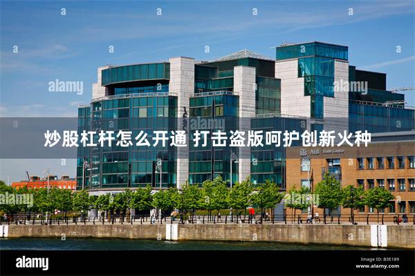 炒股杠杆怎么开通 打击盗版呵护创新火种