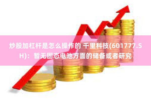 炒股加杠杆是怎么操作的 千里科技(601777.SH)：暂无固态电池方面的储备或者研究