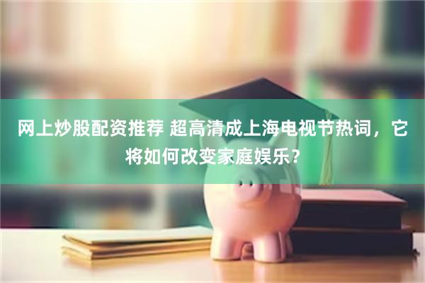 网上炒股配资推荐 超高清成上海电视节热词，它将如何改变家庭娱乐？