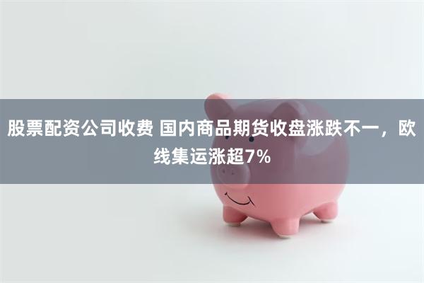 股票配资公司收费 国内商品期货收盘涨跌不一，欧线集运涨超7%