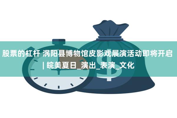 股票的杠杆 涡阳县博物馆皮影戏展演活动即将开启 | 皖美夏日_演出_表演_文化