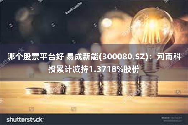 哪个股票平台好 易成新能(300080.SZ)：河南科投累计减持1.3718%股份