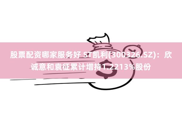 股票配资哪家服务好 ST凯利(300326.SZ)：欣诚意和袁征累计增持1.2213%股份
