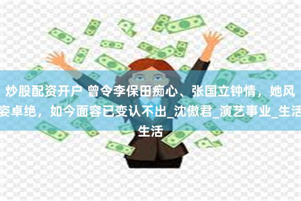 炒股配资开户 曾令李保田痴心、张国立钟情，她风姿卓绝，如今面容已变认不出_沈傲君_演艺事业_生活