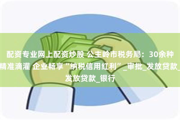 配资专业网上配资炒股 公主岭市税务局：30余种产品精准滴灌 企业畅享“纳税信用红利”_审批_发放贷款_银行