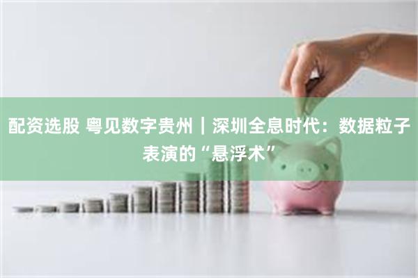 配资选股 粤见数字贵州｜深圳全息时代：数据粒子表演的“悬浮术”