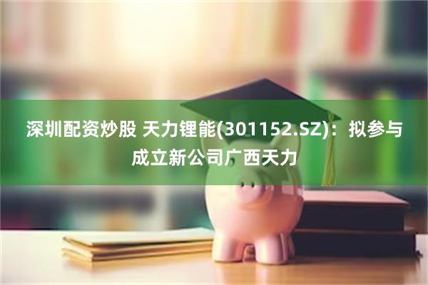 深圳配资炒股 天力锂能(301152.SZ)：拟参与成立新公司广西天力
