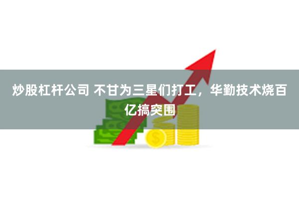 炒股杠杆公司 不甘为三星们打工，华勤技术烧百亿搞突围