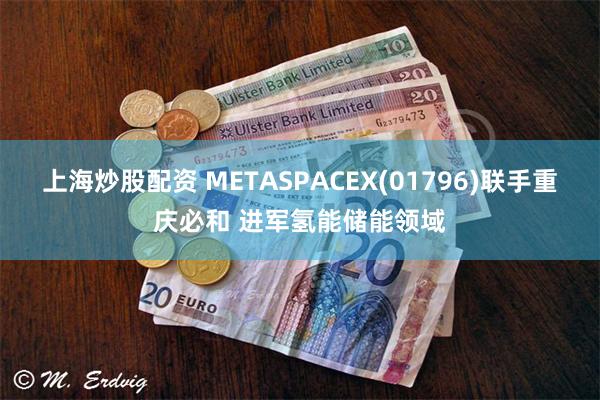 上海炒股配资 METASPACEX(01796)联手重庆必和 进军氢能储能领域