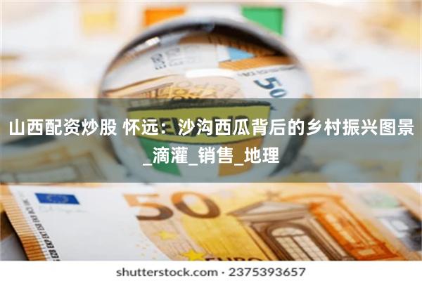 山西配资炒股 怀远：沙沟西瓜背后的乡村振兴图景_滴灌_销售_地理