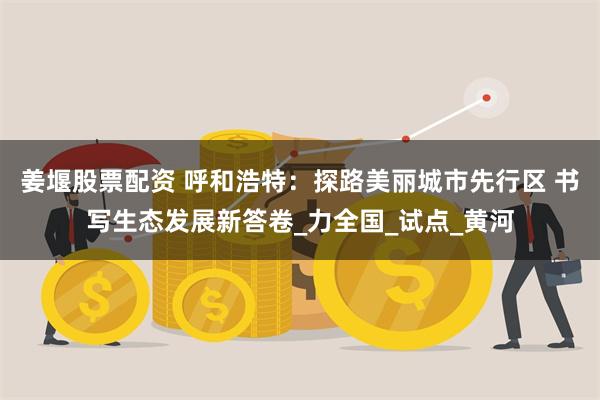 姜堰股票配资 呼和浩特：探路美丽城市先行区 书写生态发展新答卷_力全国_试点_黄河