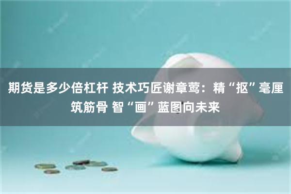 期货是多少倍杠杆 技术巧匠谢章莺：精“抠”毫厘筑筋骨 智“画”蓝图向未来