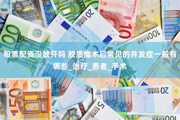 股票配资没放开吗 胶质瘤术后常见的并发症一般有哪些_治疗_患者_手术