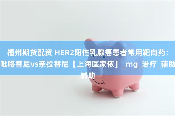 福州期货配资 HER2阳性乳腺癌患者常用靶向药：吡咯替尼vs奈拉替尼【上海医家依】_mg_治疗_辅助
