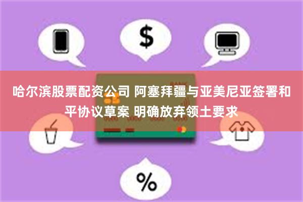 哈尔滨股票配资公司 阿塞拜疆与亚美尼亚签署和平协议草案 明确放弃领土要求
