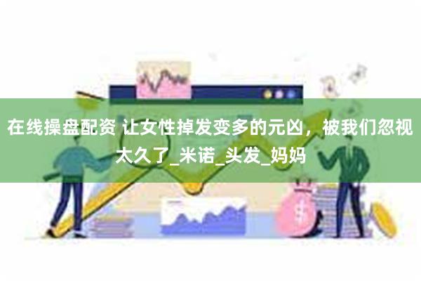 在线操盘配资 让女性掉发变多的元凶，被我们忽视太久了_米诺_头发_妈妈