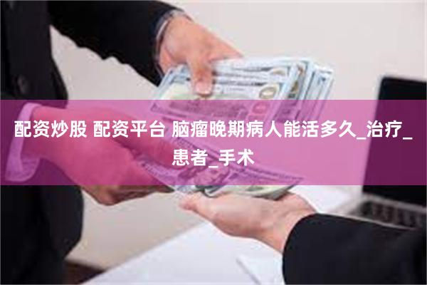 配资炒股 配资平台 脑瘤晚期病人能活多久_治疗_患者_手术