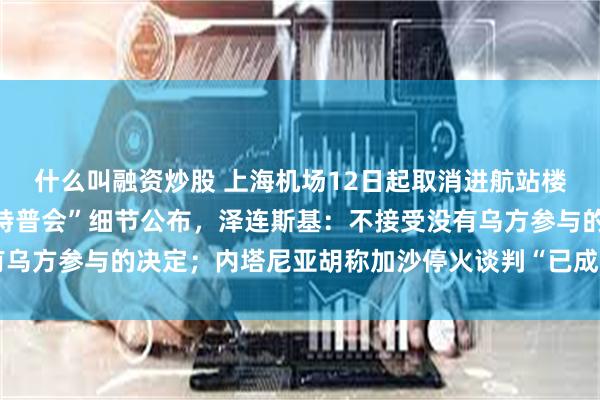 什么叫融资炒股 上海机场12日起取消进航站楼时人身和行李安检；“特普会”细节公布，泽连斯基：不接受没有乌方参与的决定；内塔尼亚胡称加沙停火谈判“已成过去时”丨早报