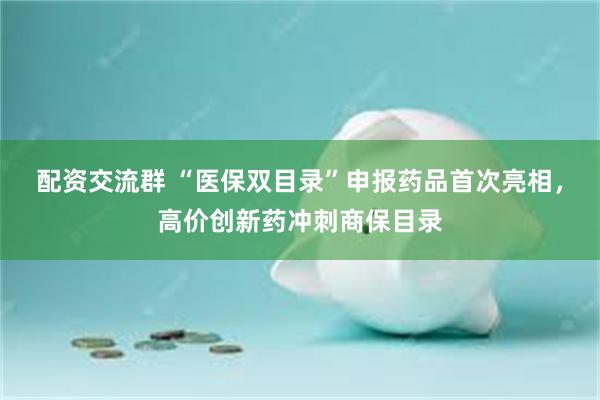 配资交流群 “医保双目录”申报药品首次亮相，高价创新药冲刺商保目录