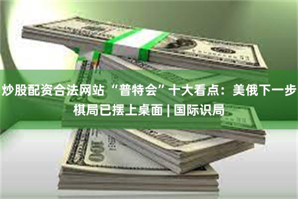 炒股配资合法网站 “普特会”十大看点：美俄下一步棋局已摆上桌面 | 国际识局