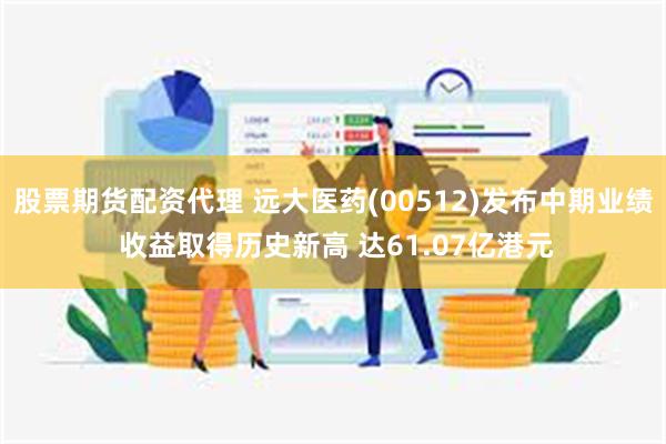 股票期货配资代理 远大医药(00512)发布中期业绩 收益取得历史新高 达61.07亿港元