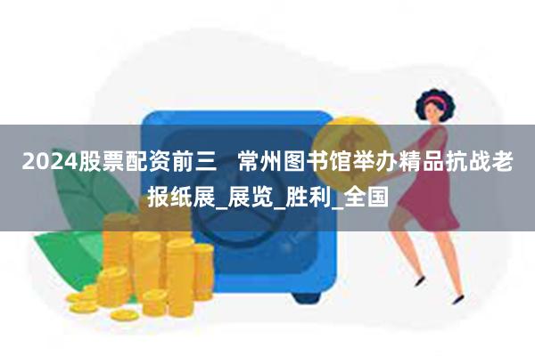 2024股票配资前三   常州图书馆举办精品抗战老报纸展_展览_胜利_全国