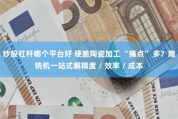 炒股杠杆哪个平台好 硬脆陶瓷加工 “痛点” 多？雕铣机一站式解精度 / 效率 / 成本