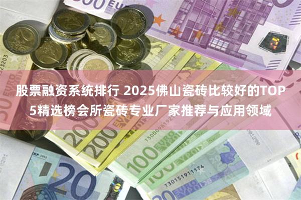 股票融资系统排行 2025佛山瓷砖比较好的TOP5精选榜会所瓷砖专业厂家推荐与应用领域