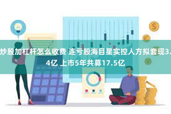 炒股加杠杆怎么收费 连亏股海目星实控人方拟套现3.4亿 上市5年共募17.5亿